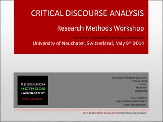 CRITICAL DISCOURSE ANALYSIS
Research Methods Workshop
Hosted by The Research Methods Laboratory at:
University of Neuchatel, Switzerland, May 9th
2014
The Research Methods Laboratory
P.O. Box 3169
CH2001
Neuchatel
Switzerland
www.metlab.ch
Email: applications@metlab.ch
Twitter: @Methodslab
MetLab Workshop Series 2014: critical discourse analysis
 