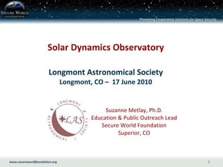 Solar Dynamics Observatory Longmont Astronomical Society Longmont, CO –  17 June 2010 Suzanne Metlay, Ph.D. Education & Public Outreach Lead Secure World Foundation Superior, CO 
