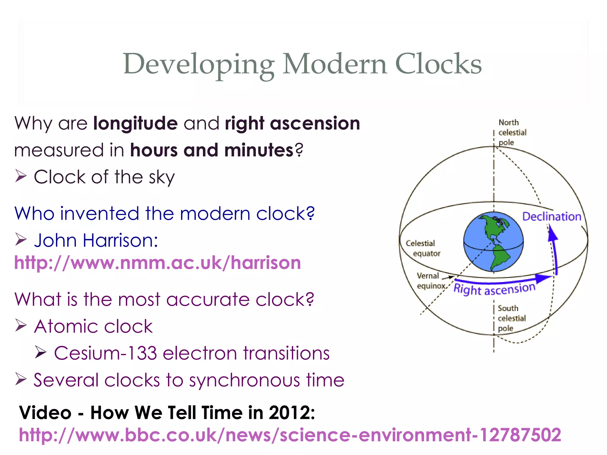 Developing Modern Clocks
Why are longitude and right ascension
measured in hours and minutes?
 Clock of the sky

Who invented the modern clock?
 John Harrison:
http://www.nmm.ac.uk/harrison
What is the most accurate clock?
 Atomic clock
   Cesium-133 electron transitions
 Several clocks to synchronous time
Video - How We Tell Time in 2012:
http://www.bbc.co.uk/news/science-environment-12787502
 