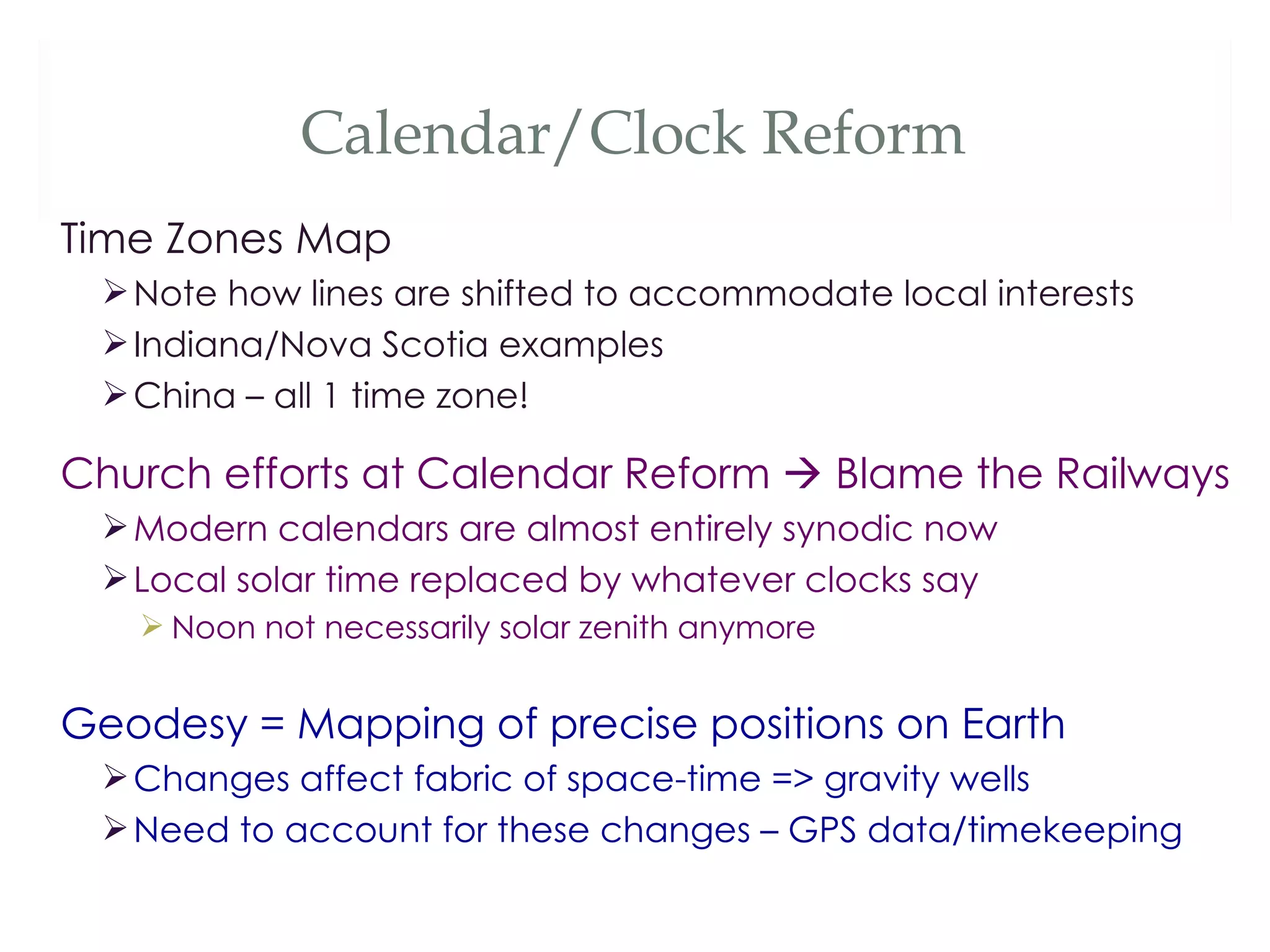 Calendar/Clock Reform
Time Zones Map
  Note how lines are shifted to accommodate local interests
  Indiana/Nova Scotia examples
  China – all 1 time zone!

Church efforts at Calendar Reform  Blame the Railways
  Modern calendars are almost entirely synodic now
  Local solar time replaced by whatever clocks say
    Noon not necessarily solar zenith anymore


Geodesy = Mapping of precise positions on Earth
  Changes affect fabric of space-time => gravity wells
  Need to account for these changes – GPS data/timekeeping
 