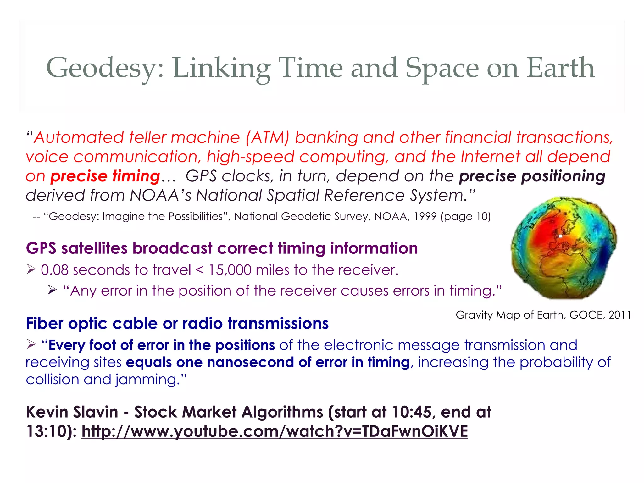 Geodesy: Linking Time and Space on Earth

“Automated teller machine (ATM) banking and other financial transactions,
voice communication, high-speed computing, and the Internet all depend
on precise timing… GPS clocks, in turn, depend on the precise positioning
derived from NOAA’s National Spatial Reference System.”
 -- “Geodesy: Imagine the Possibilities”, National Geodetic Survey, NOAA, 1999 (page 10)


GPS satellites broadcast correct timing information
 0.08 seconds to travel < 15,000 miles to the receiver.
    “Any error in the position of the receiver causes errors in timing.”
                                                                                 Gravity Map of Earth, GOCE, 2011
Fiber optic cable or radio transmissions
 “Every foot of error in the positions of the electronic message transmission and
receiving sites equals one nanosecond of error in timing, increasing the probability of
collision and jamming.”

Kevin Slavin - Stock Market Algorithms (start at 10:45, end at
13:10): http://www.youtube.com/watch?v=TDaFwnOiKVE
 