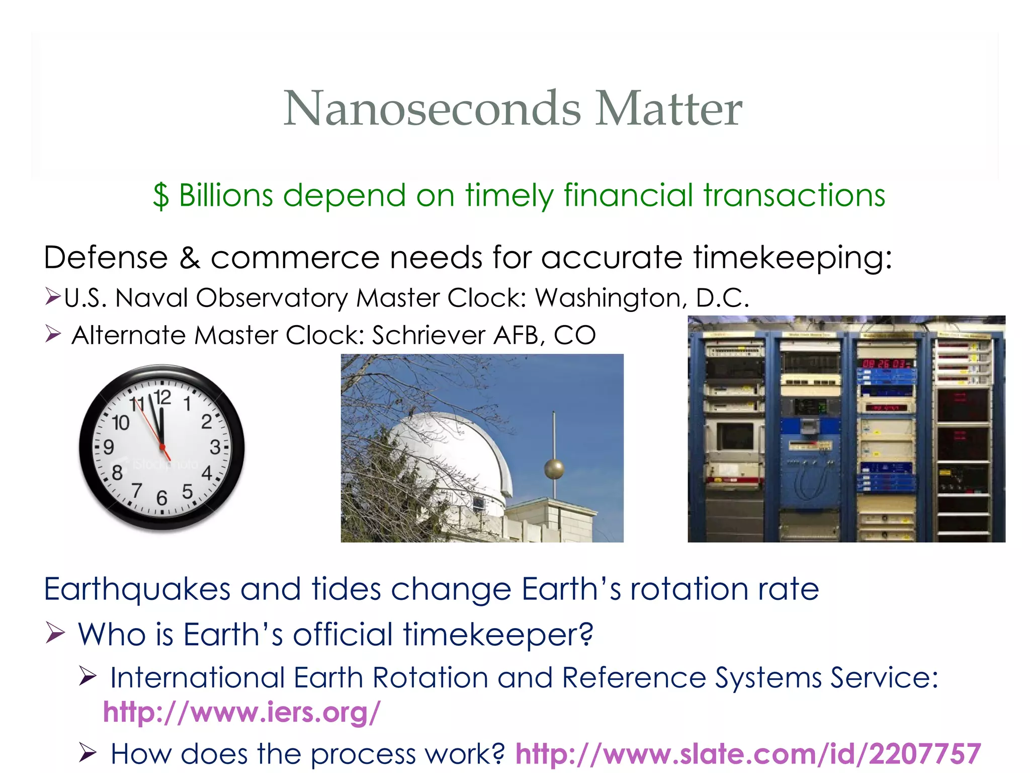 Nanoseconds Matter
        $ Billions depend on timely financial transactions
Defense & commerce needs for accurate timekeeping:
U.S. Naval Observatory Master Clock: Washington, D.C.
 Alternate Master Clock: Schriever AFB, CO




Earthquakes and tides change Earth’s rotation rate
 Who is Earth’s official timekeeper?
   International Earth Rotation and Reference Systems Service:
   http://www.iers.org/
   How does the process work? http://www.slate.com/id/2207757
 
