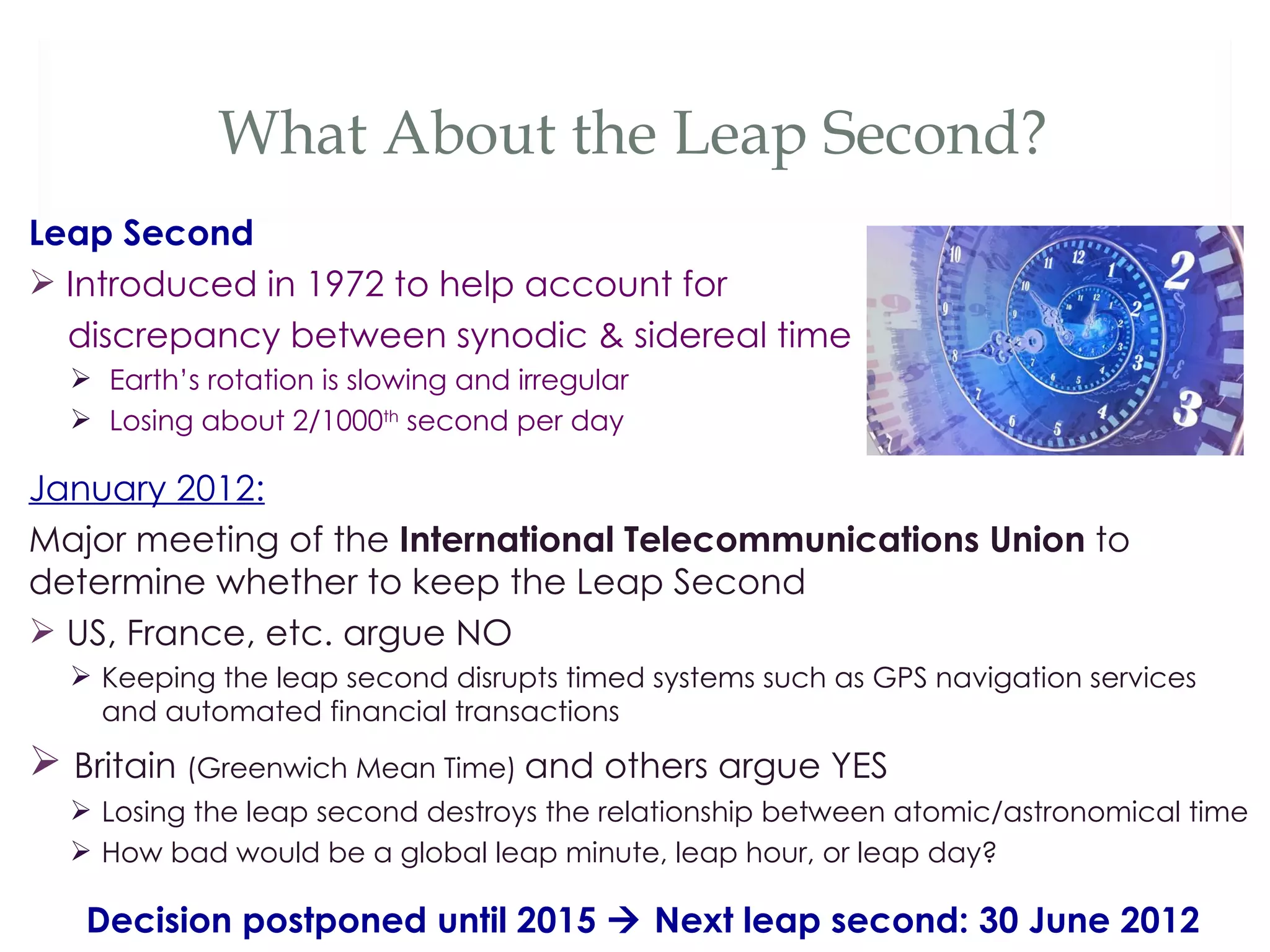 What About the Leap Second?
Leap Second
 Introduced in 1972 to help account for
  discrepancy between synodic & sidereal time
   Earth’s rotation is slowing and irregular
   Losing about 2/1000th second per day

January 2012:
Major meeting of the International Telecommunications Union to
determine whether to keep the Leap Second
 US, France, etc. argue NO
   Keeping the leap second disrupts timed systems such as GPS navigation services
    and automated financial transactions
 Britain (Greenwich Mean Time) and others argue YES
   Losing the leap second destroys the relationship between atomic/astronomical time
   How bad would be a global leap minute, leap hour, or leap day?

   Decision postponed until 2015  Next leap second: 30 June 2012
 