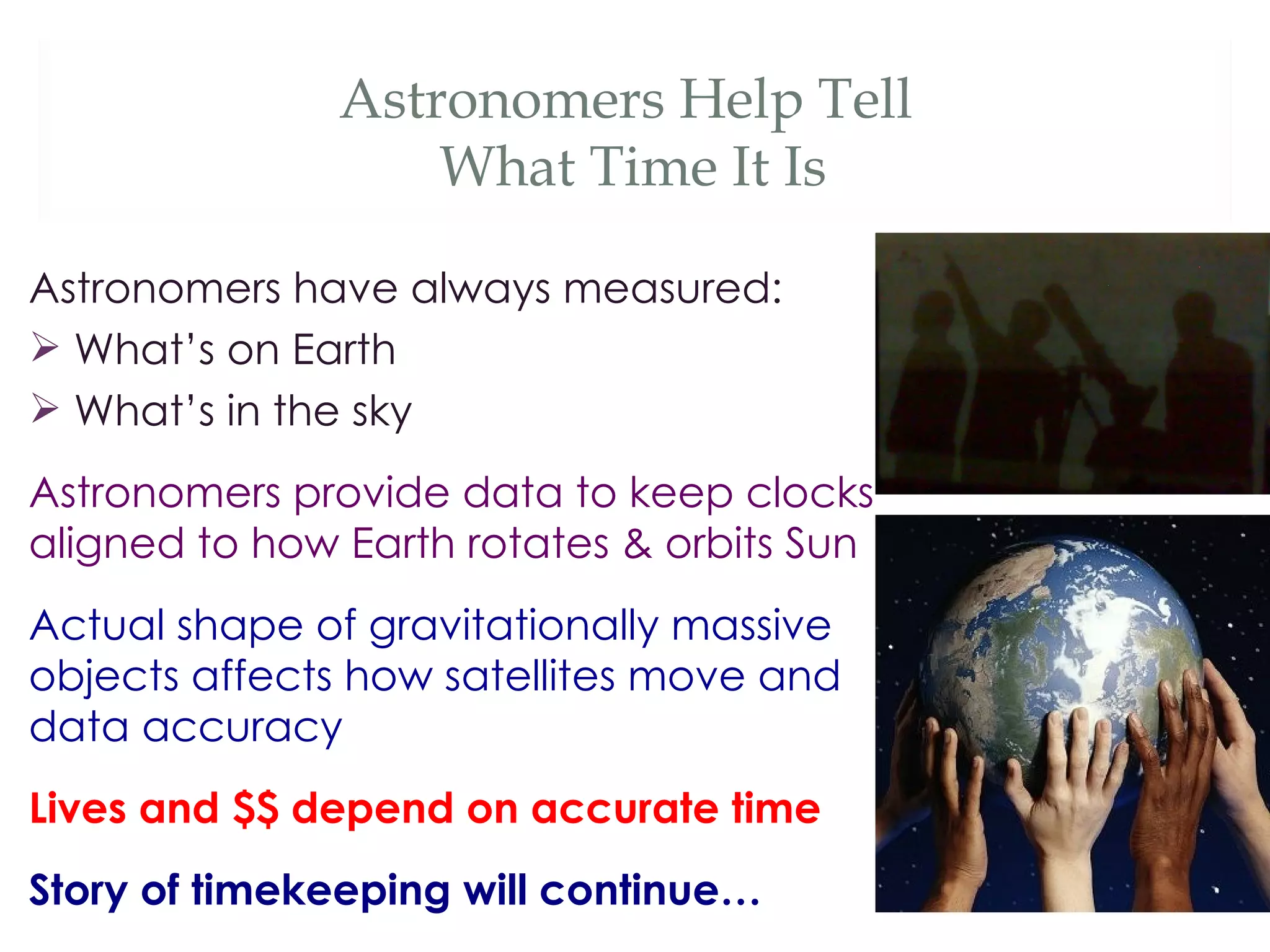 Astronomers Help Tell
                   What Time It Is

Astronomers have always measured:
 What’s on Earth
 What’s in the sky
Astronomers provide data to keep clocks
aligned to how Earth rotates & orbits Sun
Actual shape of gravitationally massive
objects affects how satellites move and
data accuracy
Lives and $$ depend on accurate time
Story of timekeeping will continue…
 