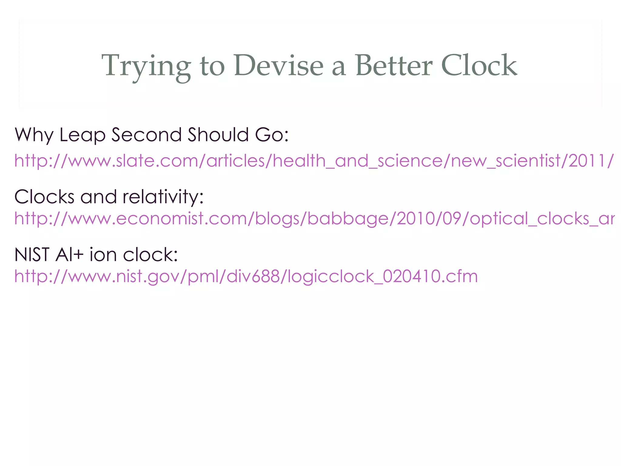 Trying to Devise a Better Clock

Why Leap Second Should Go:
http://www.slate.com/articles/health_and_science/new_scientist/2011/1

Clocks and relativity:
http://www.economist.com/blogs/babbage/2010/09/optical_clocks_and

NIST Al+ ion clock:
http://www.nist.gov/pml/div688/logicclock_020410.cfm
 