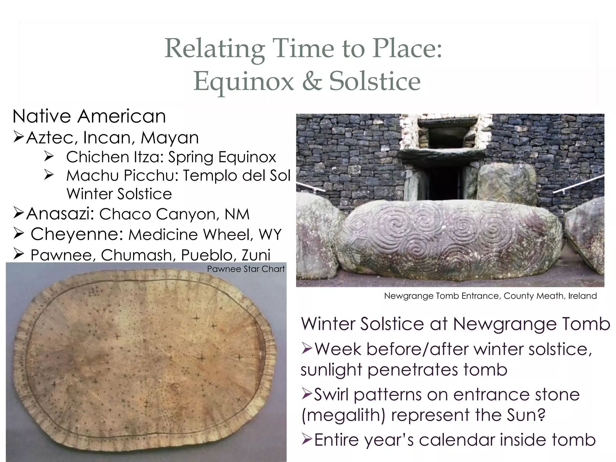 Relating Time to Place:
                    Equinox & Solstice
Native American
Aztec, Incan, Mayan
    Chichen Itza: Spring Equinox
    Machu Picchu: Templo del Sol
     Winter Solstice
Anasazi: Chaco Canyon, NM
 Cheyenne: Medicine Wheel, WY
 Pawnee, Chumash, Pueblo, Zuni
                       Pawnee Star Chart


                                                    Newgrange Tomb Entrance, County Meath, Ireland


                                           Winter Solstice at Newgrange Tomb
                                           Week before/after winter solstice,
                                           sunlight penetrates tomb
                                           Swirl patterns on entrance stone
                                           (megalith) represent the Sun?
                                           Entire year’s calendar inside tomb
 
