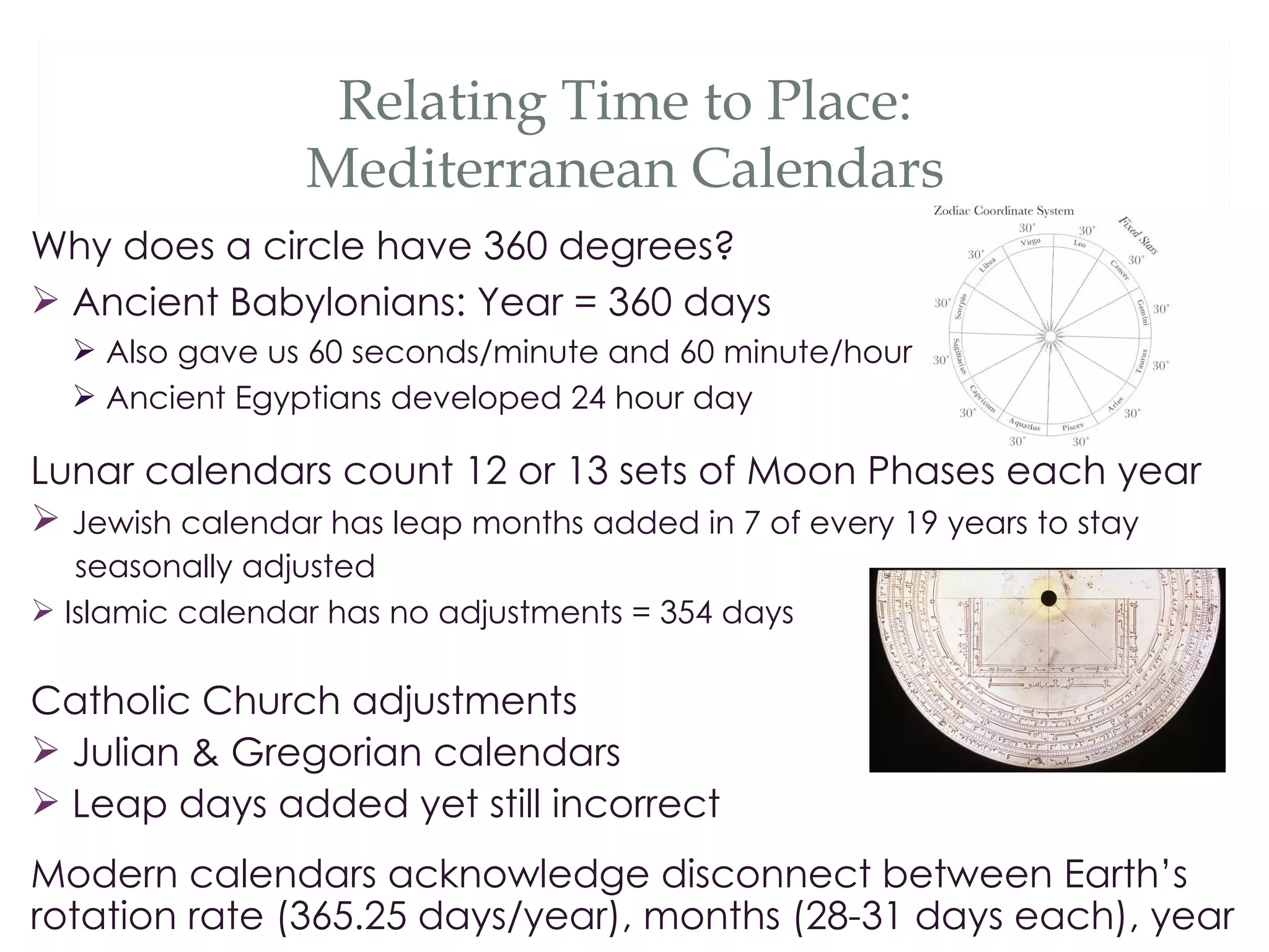 Relating Time to Place:
                 Mediterranean Calendars
Why does a circle have 360 degrees?
 Ancient Babylonians: Year = 360 days
   Also gave us 60 seconds/minute and 60 minute/hour
   Ancient Egyptians developed 24 hour day

Lunar calendars count 12 or 13 sets of Moon Phases each year
 Jewish calendar has leap months added in 7 of every 19 years to stay
   seasonally adjusted
 Islamic calendar has no adjustments = 354 days

Catholic Church adjustments
 Julian & Gregorian calendars
 Leap days added yet still incorrect
Modern calendars acknowledge disconnect between Earth’s
rotation rate (365.25 days/year), months (28-31 days each), year
 