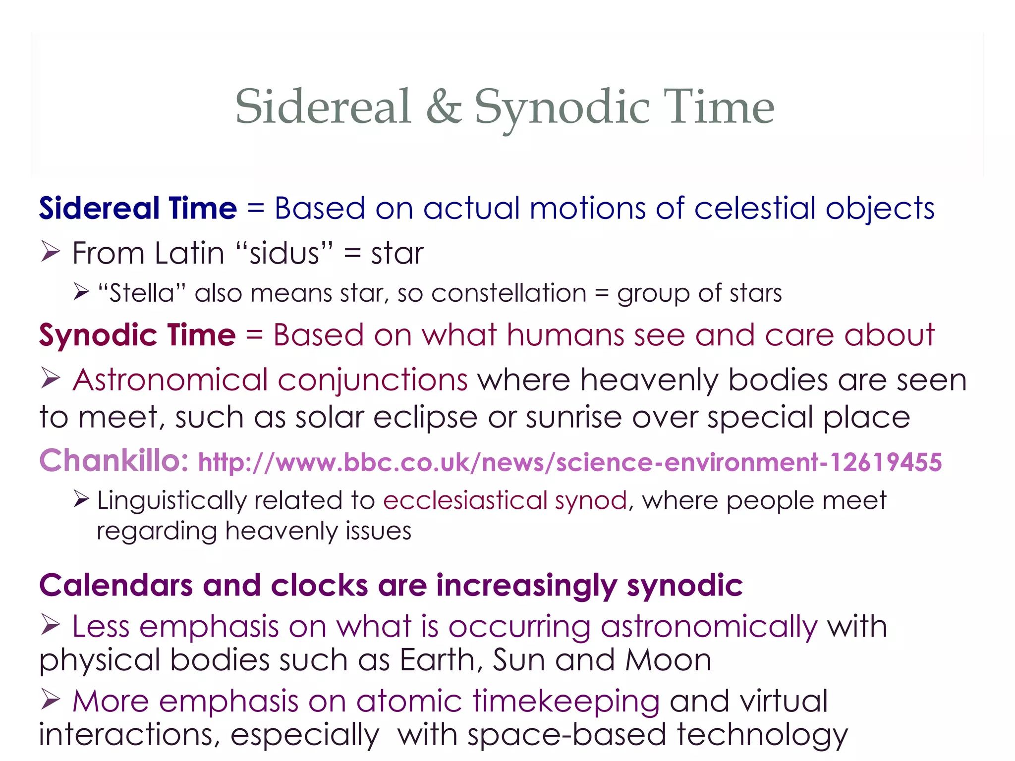 Sidereal & Synodic Time
Sidereal Time = Based on actual motions of celestial objects
 From Latin “sidus” = star
   “Stella” also means star, so constellation = group of stars
Synodic Time = Based on what humans see and care about
 Astronomical conjunctions where heavenly bodies are seen
to meet, such as solar eclipse or sunrise over special place
Chankillo: http://www.bbc.co.uk/news/science-environment-12619455
   Linguistically related to ecclesiastical synod, where people meet
    regarding heavenly issues

Calendars and clocks are increasingly synodic
 Less emphasis on what is occurring astronomically with
physical bodies such as Earth, Sun and Moon
 More emphasis on atomic timekeeping and virtual
interactions, especially with space-based technology
 
