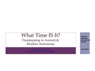 What Time IS It?                   Northern
                                   Colorado
Timekeeping in Ancient &           Astronomical
                                   Society
   Modern Astronomy
         Suzanne Metlay, Ph.D.     2 Feb 2012
   Front Range Community College
 