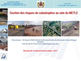 Gestion des risques de catastrophes au sein du METLE
Présenté par : M. Hassan TALIB, Chef de la Division Gestion des Situations à Hauts Risques
(DATRP)
(Tél: 06-60-15-19-46; mail: taleb@mtpnet.gov.ma)
Marrakech: Vendredi 03 Novembre 2017
ROYAUME DU MAROC
MINISTERE DE L’EQUIPEMENT, DU
TRANSPORT, DE LA LOGISTIQUE ET DE L’EAU
‫اﻟﻣﻐرﺑﯾﺔ‬ ‫اﻟﻣﻣﻠﻛﺔ‬
‫واﻟﻣﺎء‬ ‫واﻟﻠوﺟﺳﺗﯾك‬ ‫واﻟﻧﻘل‬ ‫اﻟﺗﺟﮭﯾز‬ ‫وزارة‬
 