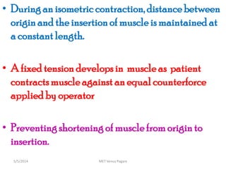 • During an isometric contraction, distancebetween
origin and the insertionof muscle is maintained at
a constantlength.
• A fixed tension developsin muscleas patient
contractsmuscleagainst an equal counterforce
applied by operator
• Preventingshortening of muscle from origin to
insertion.
MET Venus Pagare5/5/2014
 