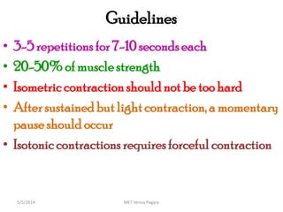 Guidelines
• 3-5 repetitions for 7-10 secondseach
• 20-50% of muscle strength
• Isometric contraction should not be too hard
• Aftersustained but lightcontraction, a momentary
pauseshould occur
• Isotonic contractions requiresforceful contraction
MET Venus Pagare5/5/2014
 
