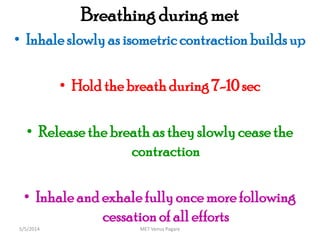 Breathing during met
• Inhale slowlyas isometric contraction buildsup
• Hold the breath during 7-10 sec
• Releasethe breath as they slowlyceasethe
contraction
• Inhale and exhale fully once more following
cessationof all efforts
MET Venus Pagare5/5/2014
 