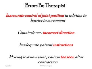 Errors By Therapist
Inaccuratecontrolof jointpositioninrelationto
barrierto movement
Counterforce : incorrectdirection
Inadequate patient instructions
Movingto a new joint position toosoonafter
contraction
MET Venus Pagare5/5/2014
 