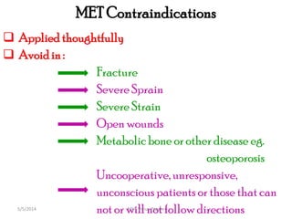 MET Contraindications
 Appliedthoughtfully
 Avoidin :
Fracture
Severe Sprain
Severe Strain
Open wounds
Metabolic bone or other disease eg.
osteoporosis
Uncooperative,unresponsive,
unconscious patients or those that can
not or will not follow directionsMET Venus Pagare5/5/2014
 