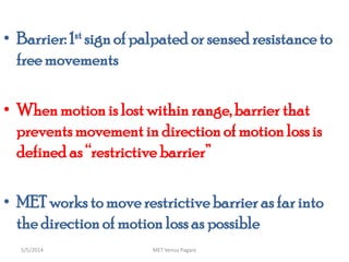 • Barrier: 1st sign of palpated or sensed resistance to
freemovements
• When motion is lost withinrange, barrier that
preventsmovement in direction of motionlossis
defined as “restrictive barrier”
• MET works to moverestrictivebarrier as far into
the directionof motion loss as possible
MET Venus Pagare5/5/2014
 