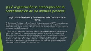 ¿Qué organización se preocupan por la
contaminación de los metales pesados?
Registro de Emisiones y Transferencia de Contaminantes
(RETC)
El Registro de Emisiones y Transferencia de Contaminantes (RETC) es una base de
datos nacional con información de sustancias contaminantes emitidas al
ambiente: aire, agua, suelo y subsuelo o que son transferidas en el agua residual
y/o en los residuos peligrosos.
La información contenida en el RETC permitirá proponer políticas eficaces para
preservar y proteger el medio ambiente, además de apoyar la evaluación de
Convenios Internacionales. Asimismo al disponer de información de emisiones
contaminantes que se generan el territorio nacional se podrá conocer con mayor
certeza la infraestructura ambiental que necesita el país. Las fuentes emisoras
evaluarán su desempeño y podrán identificar sus áreas de oportunidad para la
reducción de las emisiones y transferencias.
 