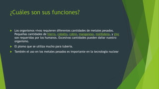 ¿Cuáles son sus funciones?
 Los organismos vivos requieren diferentes cantidades de metales pesados.
Pequeñas cantidades de hierro, cobalto, cobre, manganeso, molibdeno, y zinc
son requeridas por los humanos. Excesivas cantidades pueden dañar nuestro
organismo.
 El plomo que se utiliza mucho para tubería.
 También el uso en los metales pesados es importante en la tecnología nuclear
 