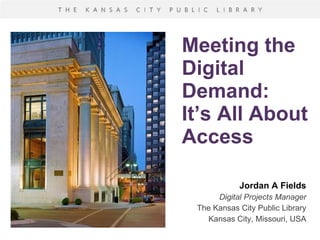 Meeting the Digital Demand: It’s All About Access Jordan A Fields Digital Projects Manager The Kansas City Public Library Kansas City, Missouri, USA 
