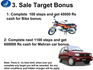 3. Sale Target Bonus 
1: Complete 100 steps and get 45000 Rs 
cash for Bike bonus. 
2: Complete next 1100 steps and get 
600000 Rs cash for Mehran car bonus. 
Note: There is no time limit, when ever you 
complete any target you will be awarded. No any 
other conditions and hidden charges will be apply. 
 