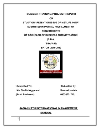 SUMMER TRAINING PROJECT REPORT
                             ON
      STUDY ON “RETENTION ISSUE OF METLIFE INDIA”
          SUBMITTED IN PARTIAL FULFILLMENT OF
                       REQUIREMENTS
       OF BACHELOR OF BUSINESS ADMINISTRATION
                           (B.B.A.)
                          BBA V (E)
                       BATCH -2010-2013




Submitted To:                         Submitted by:
Ms. Shalini Aggarwal                  Karanvir saluja
(Asst. Professor)                     04524501710




     JAGANNATH INTERNATIONAL MANAGEMENT
                       SCHOOL
 1
 