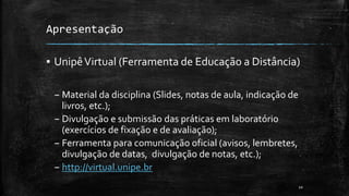 Apresentação
▪ UnipêVirtual (Ferramenta de Educação a Distância)
– Material da disciplina (Slides, notas de aula, indicação de
livros, etc.);
– Divulgação e submissão das práticas em laboratório
(exercícios de fixação e de avaliação);
– Ferramenta para comunicação oficial (avisos, lembretes,
divulgação de datas, divulgação de notas, etc.);
– http://virtual.unipe.br
10
 