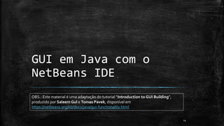 14
OBS.: Este material é uma adaptação do tutorial “Introduction to GUI Building”,
produzido por Saleem Gul e Tomas Pavek, disponível em
https://netbeans.org/kb/docs/java/gui-functionality.html
GUI em Java com o
NetBeans IDE
 
