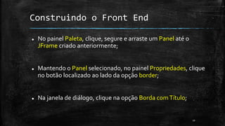 Construindo o Front End
 No painel Paleta, clique, segure e arraste um Panel até o
JFrame criado anteriormente;
 Mantendo o Panel selecionado, no painel Propriedades, clique
no botão localizado ao lado da opção border;
 Na janela de diálogo, clique na opção Borda comTítulo;
22
 