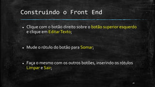 Construindo o Front End
 Clique com o botão direito sobre o botão superior esquerdo
e clique em EditarTexto;
 Mude o rótulo do botão para Somar;
 Faça o mesmo com os outros botões, inserindo os rótulos
Limpar e Sair;
26
 