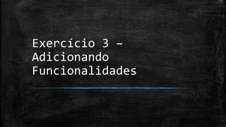 Exercício 3 –
Adicionando
Funcionalidades
 