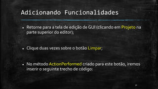 Adicionando Funcionalidades
 Retorne para a tela de edição de GUI (clicando em Projeto na
parte superior do editor);
 Clique duas vezes sobre o botão Limpar;
 No método ActionPerformed criado para este botão, iremos
inserir o seguinte trecho de código:
30
 