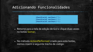 Adicionando Funcionalidades
 Retorne para a tela de edição de GUI e clique duas vezes
no botão Somar;
 No método ActionPerformed criado para este botão,
iremos inserir o seguinte trecho de código:
31
jTextField1.setText("");
jTextField2.setText("");
jTextField3.setText("");
 