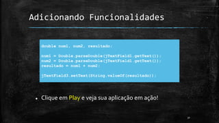 Adicionando Funcionalidades
 Clique em Play e veja sua aplicação em ação!
32
double num1, num2, resultado;
num1 = Double.parseDouble(jTextField1.getText());
num2 = Double.parseDouble(jTextField1.getText());
resultado = num1 + num2;
jTextField3.setText(String.valueOf(resultado));
 
