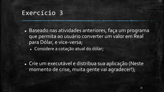 Exercício 3
 Baseado nas atividades anteriores, faça um programa
que permita ao usuário converter um valor em Real
para Dólar, e vice-versa;
 Considere a cotação atual do dólar;
 Crie um executável e distribua sua aplicação (Neste
momento de crise, muita gente vai agradecer!);
38
 
