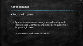 Apresentação
▪ Foco da disciplina
– Apresentar os recursos avançados do Paradigma de
Programação Orientado a Objetos e da linguagem de
Programação Java;
▪ Aulas teóricas e práticas em laboratório
4
 