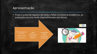 Apresentação
▪ Findo o prazo de registro de notas e faltas no Sistema Acadêmico, às
avaliações escritas serão disponibilizadas aos alunos.
9
Avaliações
serão
devolvidas
aos alunos.
Após
encerras os
prazos de
registro.
Encerramento do
Semestre
05/07/2019 (V)
19/07/2019 (I)
 