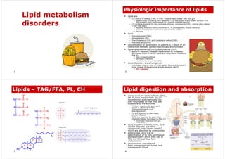 1
Lipid metabolism
disorders
2
Physiologic importance of lipids
ƒ lipids are
– (1) source of energy (TAG → FFA) – typical daily intake ~80-100 g/d
ƒ adipose tissue (containing TAG) represents ~1/5 body weight in lean subject and thus ~570
000 kJ energy store (that’s enough for ~3 month complete starving)
– (2) building material for the synthesis of many compounds (CH) - typical daily intake
~200-500 mg/d
ƒ signalling molecules (steroid hormones, vit. D, prostaglandins, enzyme cofactors)
ƒ components of plasma membranes (phospholipids and CH)
ƒ bile acids
ƒ lipids:
– triacylglycerols (TAG)
– phospholipids (PL)
– free cholesterol (CH) and cholesterol esters (CHE)
– free fatty acids (FFA)
ƒ concentration of lipoproteins in plasma is a result of an
interaction between genetic factors and environment
ƒ hyperlipoproteinemia (HLP)/dyslipidemia (DLP)
– group of metabolic diseases characterised by increased/
decreased levels of certain lipids and lipoproteins in plasma
due to:
ƒ their increased synthesis
ƒ decreased catabolism
ƒ event. decreased synthesis (HDL)
ƒ some disorders are atherogennic
– *increased plasma level of atherogenic lipoproteins needn’t
to be related to the amount of subcutaneous fat!!!!!
ƒ HLP ≠ obesity!
3
Lipids – TAG/FFA, PL, CH
4
Lipid digestion and absorption
ƒ water-insoluble lipids in foods (TAG,
CH, PL) are mechanically (by GIT
movements) and chemically (by
bile) emulgated so that they are
accessible to the enzymes
– TAG are digested by pancreatic
lipase in intestine to FFA,
monoacylglycerols and
diacylglycerols
– PL are digested by pancreatic
phospholipases
– CHE are digested by pancreatic
cholesterylester hydrolase to free CH
ƒ incomplete absorption from gut
(~30-60%)
ƒ lipids together with bile acids, lipid-
soluble vitamins and other
compounds form “mixed micels”,
which are absorbed by enterocytes
ƒ enterocytes carry out re-
esterification of to TAG, synthesise
apolipoproteins which they add to
TAG and CH and thus form
chylomicrons
ƒ chylomicrons are released
from enterocytes into lymph and
subsequently blood
 