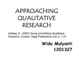 APPROACHING
      QUALITATIVE
       RESEARCH
Holiday, A., (2007) Doing and Writing Qualitative
Research. London: Sage Publications Ltd. p. 1-21

                            Wida Mulyanti
                                 1201327
 