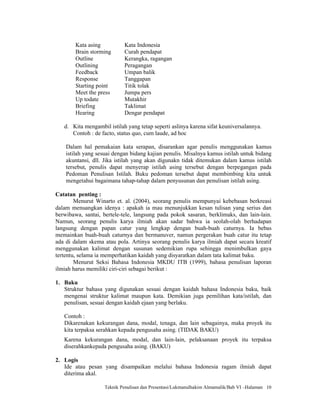 Kata asing          Kata Indonesia
        Brain storming      Curah pendapat
        Outline             Kerangka, ragangan
        Outlining           Peragangan
        Feedback            Umpan balik
        Response            Tanggapan
        Starting point      Titik tolak
        Meet the press      Jumpa pers
        Up todate           Mutakhir
        Briefing            Taklimat
        Hearing             Dengar pendapat

   d. Kita mengambil istilah yang tetap seperti aslinya karena sifat keuniversalannya.
      Contoh : de facto, status quo, cum laude, ad hoc

    Dalam hal pemakaian kata serapan, disarankan agar penulis menggunakan kamus
    istilah yang sesuai dengan bidang kajian penulis. Misalnya kamus istilah untuk bidang
    akuntansi, dll. Jika istilah yang akan digunakn tidak ditemukan dalam kamus istilah
    tersebut, penulis dapat menyerap istilah asing tersebut dengan berpegangan pada
    Pedoman Penulisan Istilah. Buku pedoman tersebut dapat membimbing kita untuk
    mengetahui bagaimana tahap-tahap dalam penyusunan dan penulisan istilah asing.

Catatan penting :
        Menurut Winarto et. al. (2004), seorang penulis mempunyai kebebasan berkreasi
dalam menuangkan idenya : apakah ia mau menunjukkan kesan tulisan yang serius dan
berwibawa, santai, bertele-tele, langsung pada pokok sasaran, berklimaks, dan lain-lain.
Namun, seorang penulis karya ilmiah akan sadar bahwa ia seolah-olah berhadapan
langsung dengan papan catur yang lengkap dengan buah-buah caturnya. Ia bebas
memainkan buah-buah caturnya dan bermanuver, namun pergerakan buah catur itu tetap
ada di dalam skema atau pola. Artinya seorang penulis karya ilmiah dapat secara kreatif
menggunakan kalimat dengan susunan sedemikian rupa sehingga menimbulkan gaya
tertentu, selama ia memperhatikan kaidah yang disyaratkan dalam tata kalimat baku.
        Menurut Seksi Bahasa Indonesia MKDU ITB (1999), bahasa penulisan laporan
ilmiah harus memiliki ciri-ciri sebagai berikut :

1. Baku
   Struktur bahasa yang digunakan sesuai dengan kaidah bahasa Indonesia baku, baik
   mengenai struktur kalimat maupun kata. Demikian juga pemilihan kata/istilah, dan
   penulisan, sesuai dengan kaidah ejaan yang berlaku.

   Contoh :
   Dikarenakan kekurangan dana, modal, tenaga, dan lain sebagainya, maka proyek itu
   kita terpaksa serahkan kepada pengusaha asing. (TIDAK BAKU)
   Karena kekurangan dana, modal, dan lain-lain, pelaksanaan proyek itu terpaksa
   diserahkankepada pengusaha asing. (BAKU)

2. Logis
   Ide atau pesan yang disampaikan melalui bahasa Indonesia ragam ilmiah dapat
   diterima akal.

                    Teknik Penulisan dan Presentasi/Lukmanulhakim Almamalik/Bab VI –Halaman 10
 