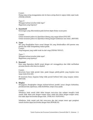 Contoh :
   Orang yang sering menggunakan alat itu harus sering diservis supaya tidak cepat rusak.
   (TIDAK LOGIS)

   Tugas 6:
   Mengapa kalimat tersebut tidak logis?
   Bagaimana yang logisnya?

3. Kuantitatif
   Keterangan yang dikemukakan pada kalimat dapat diukur secara pasti.

   Contoh :
   Untuk menanam pohon itu diperlukan lubang yang sangat dalam.(SALAH)
   Untuk menanam pohon itu diperlukan lubang dengan kedalaman satu meter. (BENAR)

4. Tepat
   Ide yang diungkapkan harus sesuai dengan ide yang dimaksudkan oleh penutur atau
   penulis dan tidak mengandung makna ganda.
   Contoh :
   Atap bangunan yang sudah rusak itu dari sirap.(TIDAK TEPAT)

   Tugas 7:
   Mengapa kalimat tersebut tidak tepat?
   Bagaimana yang tepatnya?

5. Denotatif
   Kata yang digunakan dipilih sesuai dengan arti sesungguhnya dan tidak melibatkan
   perasaan karena sifat ilmu itu objektif.

   Contoh :
   Kota-kota besar tidak pernah tidur, padat dengan pabrik-pabrik yang berjalan terus
   tanpa lelah.(SALAH)
   Di kota-kota besar, kegiatan hidup tidak pernah berhenti baik siang maupun malam.
   (BENAR)

6. Ringkas
   Ide/gagasan diungkapkan dengan kalimat-kalimat pendek sesuai dengan kebutuhan,
   pemakaian kata seperlunya, tidak berlebihan, tetapi isinya padat.

   Contoh :
   Sebaiknya letak rumah tidak dekat dengan rawa-rawa dan sedapat mungkin letak
   rumah tidak dekat pula dengan tempat ramai sebab bila dekat dengan tempat ramai,
   kita tidak dapat beristirahat dengan baik. (TERLALU PANJANG)

   Sebaiknya, letak rumah jauh dari rawa-rawa dan dari tempat ramai agar penghuni
   rumah tersebut dapat beristirahat dengan baik.(RINGKAS)




                   Teknik Penulisan dan Presentasi/Lukmanulhakim Almamalik/Bab VI –Halaman 11
 