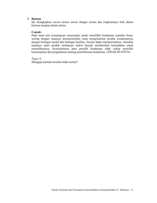 7. Runtun
   Ide diungkapkan secara teratur sesuai dengan urutan dan tingkatannya baik dalam
   kalimat maupun dalam alinea.

   Contoh :
   Pada masa kini kemampuan masyarakat untuk memilikki kendaraan semakin besar,
   seiring dengan majunya perautomotifan yang mengeluarkan produk kendaraannya
   dengan berbagai model dan berbagai kualitas, mereka dapat memperolehnya. Semakin
   majunya suatu produk kendaraan makin banyak memberikan kemudahan untuk
   memeliharanya. Kenyataannya para pemilik kendaraan tidak cukup memiliki
   keterampilan dan pengetahuan tentang pemeliharaan kendaraan. (TIDAK RUNTUN)

   Tugas 8:
   Mengapa kalimat tersebut tidak runtun?




                   Teknik Penulisan dan Presentasi/Lukmanulhakim Almamalik/Bab VI –Halaman 12
 