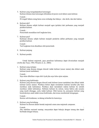 5. Kalimat yang mengedepankan keterangan
   Kalimat dimana kata keterangan diletakkan di posisi awal dalam suatu kalimat.
   Contoh :
   Di tengah Sahara orang harus awas terhadap dua bahaya : ular derik, dan duri kaktus.

6. Kalimat aktif
   Kalimat dimana subjek kalimat menjadi agen (pelaku) dari perbuatan yang menjadi
   predikat kalimat.
   Contoh :
   Pemerintah menaikkan tarif angkutan kota.

7. Kalimat pasif
   Kalimaat dimana subjek kalimat menjadi penderita akibat perbuatan yang menjadi
   predikat kalimat.
   Contoh :
   Tarif angkutan kota dinaikkan oleh pemerintah.

8. Kalimat panjang

9. Kalimat pendek


        Untuk kalimat majemuk, gaya penulisan kalimatnya dapat divariasikan menjadi
(Arifin dan Tasai, 1985; Winarto et. al., 2004):

1. Kalimat yang melepas
   Kalimat yang disusun dengan diawali induk kalimat (unsur utama) dan diikuti anak
   kalimat (unsur tambahan).
   Contoh :
   Saya akan dibelikan vespa oleh Ayah jika saya lulus ujian sarjana.

2. Kalimat yang berklimaks
   Kalimat yang disusun dengan diawali anak kalimat (unsur tambahan) dan diikuti induk
   kalimat (unsur utama). Pembaca belum dapat memahami kalimat tersebut jika baru
   membaca anak kalimatnya. Pembaca akan memahami makna kalimat itu setelah
   membaca induk kalimatnya. Sebelum kalimat itu selesai, terasa bahwa ada sesuatu
   yang masih ditunggu, yaitu induk kalimat. Oleh karena itu, penyajian kalimat yang
   konstruksinya anak-induk terasa berklimaks, dan terasa membentuk ketegangan.
   Contoh :
   Karena sulit kendaraan, ia datang terlambat ke kantornya.

3. Kalimat yang berimbang
   Kalimat itu disusun dalam bentuk majemuk setara atau majemuk campuran.
   Contoh                                                                          :
   Jika stabilitas nasional mantap, masyarakat dapat bekerja dengan tenang dan dapat
   beribadat dengan leluasa.



                     Teknik Penulisan dan Presentasi/Lukmanulhakim Almamalik/Bab VI –Halaman   2
 
