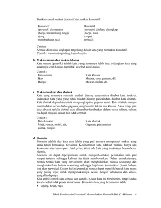 Berikut contoh makna denotatif dan makna konotatif :

   Konotatif                              Denotatif
   (perusuh) diamankan                    (perusuh) ditahan, ditangkap
   (harga) melambung tinggi               (harga) naik
   ajang                                  tempat
   membuahkan hasil                       berhasil

  Catatan :
  Semua idiom atau ungkapan tergolong dalam kata yang bermakna konotatif.
  Contoh : membantingtulang, keras kepala

b. Makna umum dan makna khusus
   Kata umum (generik) adalah kata yang acuannya lebih luas, sedangkan kata yang
   acuannya lebih khusus (spesifik) disebut kata khusus.
  Contoh :
   Kata umum                                Kata khusus
   Ikan                                     Mujaer, tuna, gurame, dll.
   Bunga                                    Mawar, melati, dll.


c. Makna konkret dan abstrak
   Kata yang acuannya semakin mudah diserap pancaindera disebut kata konkret,
   sedangkan kata yang yang tidak mudah diserap pancaindera disebut kata abstrak.
   Kata abstrak digunakan untuk mengungkapkan gagasan rumit. Kata abstrak mampu
   membedakan secara halus gagasan yang bersifat teknis dan khusus. Akan tetapi jika
   kata abstrak terlalu diobral atau dihambur-hamburkan dalam suatu tulisan, tulisan
   itu dapat menjadi samar dan tidak cermat.
  Contoh :
   Kata konkret                             Kata abstrak
   Meja, rumah, mobil, air,                 Gagasan, perdamaian
   cantik, hangat


d. Sinonim
   Sinonim adalah dua kata atau lebih yang pad asasnya mempunyai makna yang
   sama tetapi bentuknya berlainan. Kesinoniman kata tidaklah mutlak, hanya ada
   kesamaan atau kemiripan. Jaadi jelas, tidak ada kata yang maknanya benar-benar
   identik.
   Sinonim ini dapat dipergunakan untuk mengalih-alihkan pemakaian kata pad
   tempat tertentu sehingga kalimat itu tidak membosankan. Dalam pemakaiannya,
   bentuk-bentuk kata yang bersinonim akan menghidupkan bahasa seseorang dan
   mengkonkretkan bahasa seseorang sehingga kejelasan komunikasi (lewat bahasa
   itu) akan terwujud. Dalam hal ini pemakai bahasa dapat memilih bentuk kata mana
   yang paling tepat untuk dipergunakannya, sesuai dengan kebutuhan dan situasi
   yang dihadapinya.
   Kita ambil contoh kata cerdas dan cerdik. Kedua kata itu bersinonim, tetapi kedua
   kata tersebut tidak persis sama benar. Kata-kata lain yang bersinonim ialah :
   • agung, besar, raya

               Teknik Penulisan dan Presentasi/Lukmanulhakim Almamalik/Bab VI –Halaman   4
 