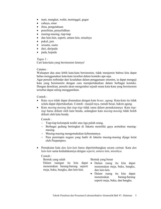 •   mati, mangkat, wafat, meninggal, gugur
•   cahaya, sinar
•   ilmu, pengetahuan
•   penelitian, penyelidikan
•   masing-masing, tiap-tiap
•   dan lain-lain, seperti, antara lain, misalnya
•   pukul, jam
•   sesuatu, suatu
•   dari, daripada
•   pada, kepada

Tugas 1 :
Cari kata-kata yang bersinonim lainnya!

Catatan :
Walaupun dua atau lebih kata-kata bersinonim, tidak menjamin bahwa kita dapat
bebas menggunakan kata-kata tersebut dalam konteks apa saja.
Agar penulis terhindar dari kesalahan dalam penggunaan sinonim, ia dapat menguji
kata yang bersinonim dengan cara mempertukarkan dalam berbagai konteks.
Dengan demikian, penulis akan mengetahui sejauh mana kata-kata yang bersinonim
tersebut dapat saling menggantikan.

Contoh :
• Kata raya tidak dapat disamakan dengan kata besar, agung. Kata-kata itu tidak
   selalu dapat dipertukarkan. Contoh : masjid raya, rumah besar, hakim agung.
• Kata masing-masing dan tiap-tiap tidak sama dalam pemakaiannya. Kata tiap-
   tiap harus diikuti oleh kata benda, sedangkan kata masing-masing tidak boleh
   diikuti oleh kata benda.
    Contoh :
    − Tiap-tiap kelompok terdiri atas tiga puluh orang.
    − Berbagai gedung bertingkat di Jakarta memiliki gaya arsitektur masing-
       masing.
    − Masing-masing mengemukakan keberatannya.
    − Para pemimpin negara yang hadir di Jakarta masing-masing dijaga ketat
       oleh Paspampres.

•   Pemakaian kata dan lain-lain harus dipertimbangkan secara cermat. Kata dan
    lain-lain sama kedudukannya dengan seperti, antara lain, misalnya.
    Contoh :
     Bentuk yang salah                  Bentuk yang benar
     Dalam ruangan itu kita dapat • Dalam ruang itu kita dapat
     menemukan barang-barang seperti      menemukan meja, buku, bangku,
     meja, buku, bangku, dan lain-lain.   dan lain-lain.
                                        • Dalam ruang itu kita dapat
                                          menemukan           barang-barang
                                          seperti meja, buku, dan bangku.




              Teknik Penulisan dan Presentasi/Lukmanulhakim Almamalik/Bab VI –Halaman   5
 