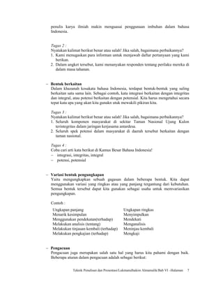 penulis karya ilmiah makin menguasai penggunaan imbuhan dalam bahasa
   Indonesia.


  Tugas 2 :
  Nyatakan kalimat berikut benar atau salah! Jika salah, bagaimana perbaikannya?
  1. Kami menugaskan para informan untuk menjawab daftar pertanyaan yang kami
     berikan.
  2. Dalam angket tersebut, kami menanyakan responden tentang perilaku mereka di
     dalam masa tahanan.


− Bentuk berkaitan
  Dalam khazanah kosakata bahasa Indonesia, terdapat bentuk-bentuk yang saling
  berkaitan satu sama lain. Sebagai contoh, kata integrasi berkaitan dengan integritas
  dan integral, atau potensi berkaitan dengan potensial. Kita harus mengetahui secara
  tepat kata apa yang akan kita gunakn utuk mewakili pikiran kita.

  Tugas 3 :
  Nyatakan kalimat berikut benar atau salah! Jika salah, bagaimana perbaikannya?
  1. Seluruh komponen masyarakat di sekitar Taman Nasional Ujung Kulon
     terintegritas dalam jaringan kerjasama antardesa.
  2. Seluruh spek potensi dalam masyarakat di daerah tersebut berkaitan dengan
     taman nasional.

   Tugas 4 :
   Coba cari arti kata berikut di Kamus Besar Bahasa Indonesia!
   − integrasi, integritas, integral
   − potensi, potensial


− Variasi bentuk pengungkapan
  Yaitu mengungkapkan sebuah gagasan dalam beberapa bentuk. Kita dapat
  menggunakan variasi yang ringkas atau yang panjang tergantung dari kebutuhan.
  Semua bentuk tersebut dapat kita gunakan sebagai usaha untuk memvariasikan
  pengungkapan.

   Contoh :
    Ungkapan panjang                            Ungkapan ringkas
    Menarik kesimpulan                          Menyimpulkan
    Menggunakan pendekatan(terhadap)            Mendekati
    Melakukan analisis (tentang)                Menganalisis
    Melakukan tinjauan kembali (terhadap)       Meninjau kembali
    Melakukan pengkajian (terhadap)             Mengkaji


− Pengacuan
  Pengacuan juga merupakan salah satu hal yang harus kita pahami dengan baik.
  Beberapa aturan dalam pengacuan adalah sebagai berikut:


                Teknik Penulisan dan Presentasi/Lukmanulhakim Almamalik/Bab VI –Halaman   7
 