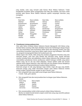 yang standar, yaitu yang merujuk pada Kamus Besar Bahasa Indonesia. Untuk
  menghindari kesalahan dalam menggunakan kata baku dan nonbaku, kita harus selalu
  merujuk pada Kamus Besar Bahasa Indonesia apabila menjumpai kata-kata yang
  meragukan.
  Contoh :
      Kata baku          Kata nonbaku          Kata baku             Kata nonbaku
      Hakekat            Hakikat               Sintesa               Sintesis
      Konsekwensi        Konsekuensi           Formil                Formal
      Frekwensi          Frekuensi             Aktuil                Aktual
      Jadual             Jadwal                Personil              Personel
      Higinis            Higienis              Pemboman              Pengeboman
      Hirarki            Hierarki              Pengrusakan           Perusakan
      Sistim             Sistem                Prosentase            Persentase
      Merubah            Mengubah              Isteri                Istri
      Handal             Andal                 Trampil               Terampil
      Analisa            Analisis              Kuatir                Khawatir



4. Pemahaman tentang padanan kata
   Kita sadar bahwa kosakata bahasa Indonesia banyak dipengaruhi oleh bahasa asing.
   Kontak bahasa memang tidak dapat dielakkan karena kita berhubungan dengan bangsa
   lain, kita memerlukan suatu komunikasi dalam dunia dan teknologi modern, kita juga
   memerlukan komunikasi yang lancar dalam segala macam segi kehidupan. Oleh sebab
   itu, pengaruh-mempengaruhi dalam hal kosakata pasti ada.
   Dalam ragam tulis ilmiah, tidak jarang kita temukan penggunaan kata-kata asing atau
   kata-kata pungut, yaitu kata yang diambil dari kata-kata asing. Sejauh kata-kata
   tersebut memang belum ada padanannya dalam bahasa Indonesia dan bertujuan untuk
   memudahkan pemahaman karena pembacanya adalah kalangan terdidik yang paham
   bahasa asing, hal itu sah saja untuk dilakukan. Namun apabila sudah ada tawaran
   padanan dalam bahasa Indonesia, akan lebih baik jika kita gunakan karena dampaknya
   akan sangat positif bagi pemerkayaan kosakata bahasa Indonesia.
   Kata-kata pungut itu ada yang dipungut tanpa diubah, tetapi ada juga yang diubah.
   Kata-kata pungut yang sudah disesuaikan dengan ejaan bahasa Indonesia disebut
   bentuk serapan. Bentuk-bentuk serapan itu ada 4 macam, yaitu :
   a. Kita mengambil kata yang sudah sesuai dengan ejaan bahasa Indonesia.
        Contoh : bank, golf, opname

   b. Kita mengambil kata dan menyesuaikan kata itu dengan ejaan bahasa Indoensia.
      Contoh :
       Kata asing         Kata serapan
       Subject            Subjek
       Apotheek           Apotek
       Standard           Standar
       university         Universitas

   c. Kita menerjemahkan istilah-istilah asaing ke dalam bahasa Indonesia.
      Berikut ini adalah bentuk-bentuk serapan contoh kata asing yang memiliki padanan
      dalam bahasa Indonesia.

                    Teknik Penulisan dan Presentasi/Lukmanulhakim Almamalik/Bab VI –Halaman   9
 