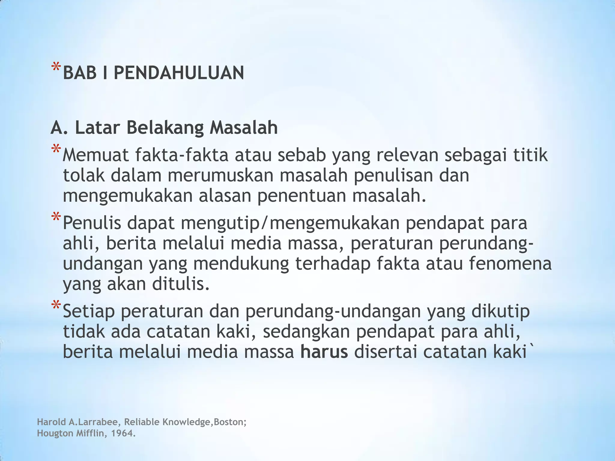 Harold A.Larrabee, Reliable Knowledge,Boston;
Hougton Mifflin, 1964.
*BAB I PENDAHULUAN
A. Latar Belakang Masalah
*Memuat fakta-fakta atau sebab yang relevan sebagai titik
tolak dalam merumuskan masalah penulisan dan
mengemukakan alasan penentuan masalah.
*Penulis dapat mengutip/mengemukakan pendapat para
ahli, berita melalui media massa, peraturan perundang-
undangan yang mendukung terhadap fakta atau fenomena
yang akan ditulis.
*Setiap peraturan dan perundang-undangan yang dikutip
tidak ada catatan kaki, sedangkan pendapat para ahli,
berita melalui media massa harus disertai catatan kaki`
 