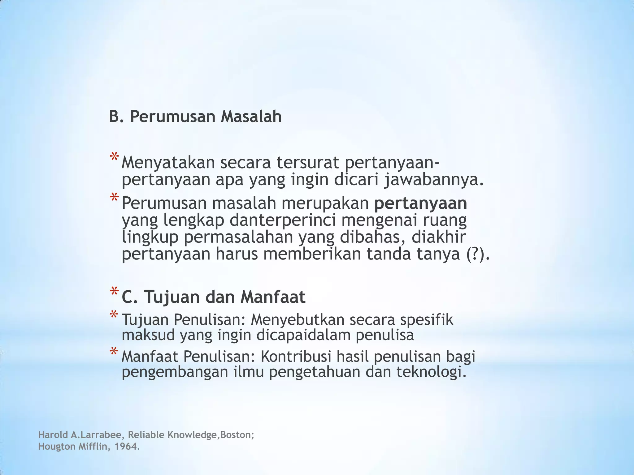 Harold A.Larrabee, Reliable Knowledge,Boston;
Hougton Mifflin, 1964.
B. Perumusan Masalah
*Menyatakan secara tersurat pertanyaan-
pertanyaan apa yang ingin dicari jawabannya.
*Perumusan masalah merupakan pertanyaan
yang lengkap danterperinci mengenai ruang
lingkup permasalahan yang dibahas, diakhir
pertanyaan harus memberikan tanda tanya (?).
*C. Tujuan dan Manfaat
*Tujuan Penulisan: Menyebutkan secara spesifik
maksud yang ingin dicapaidalam penulisa
*Manfaat Penulisan: Kontribusi hasil penulisan bagi
pengembangan ilmu pengetahuan dan teknologi.
 
