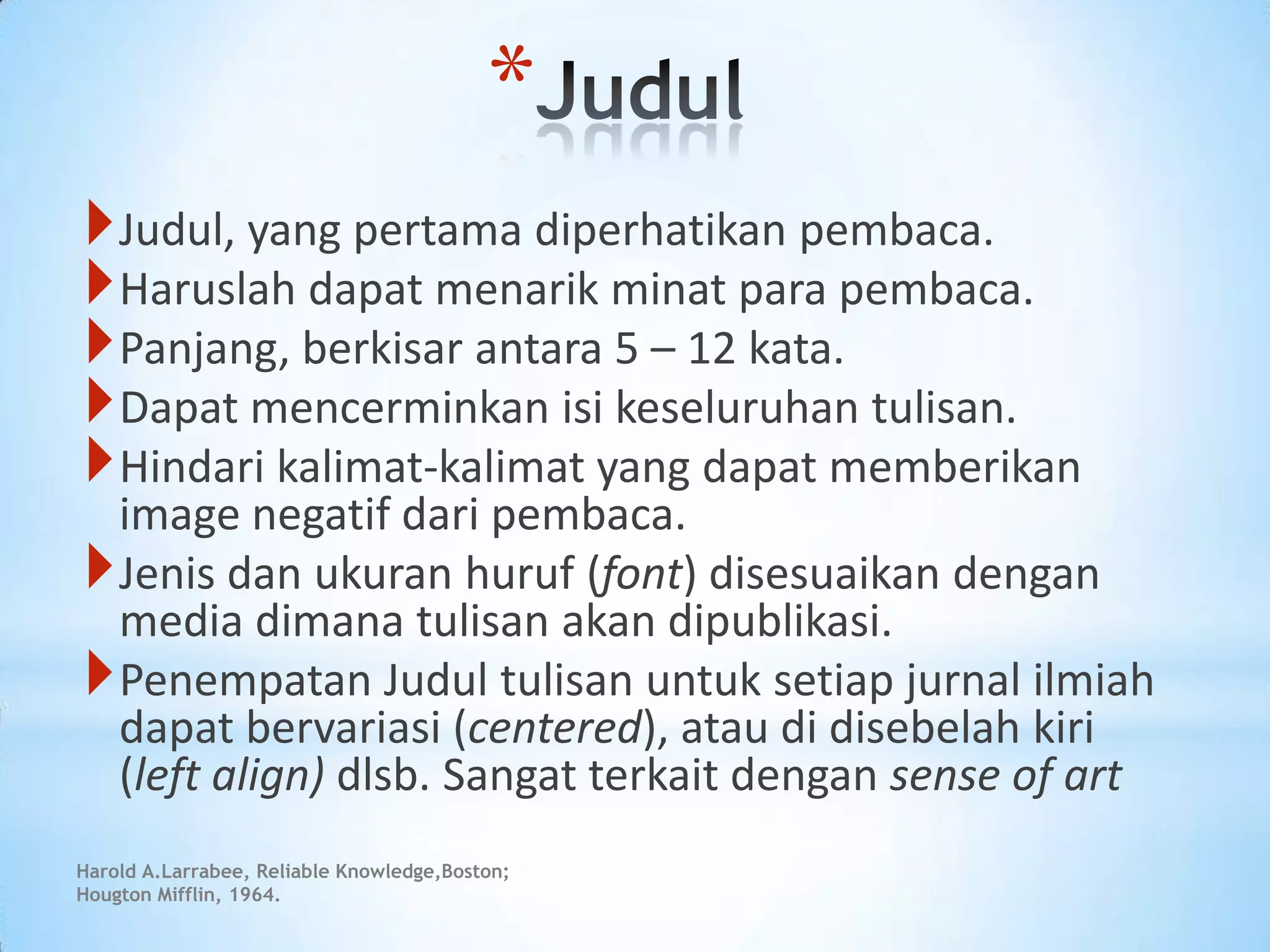 *
Judul, yang pertama diperhatikan pembaca.
Haruslah dapat menarik minat para pembaca.
Panjang, berkisar antara 5 – 12 kata.
Dapat mencerminkan isi keseluruhan tulisan.
Hindari kalimat-kalimat yang dapat memberikan
image negatif dari pembaca.
Jenis dan ukuran huruf (font) disesuaikan dengan
media dimana tulisan akan dipublikasi.
Penempatan Judul tulisan untuk setiap jurnal ilmiah
dapat bervariasi (centered), atau di disebelah kiri
(left align) dlsb. Sangat terkait dengan sense of art
Harold A.Larrabee, Reliable Knowledge,Boston;
Hougton Mifflin, 1964.
 