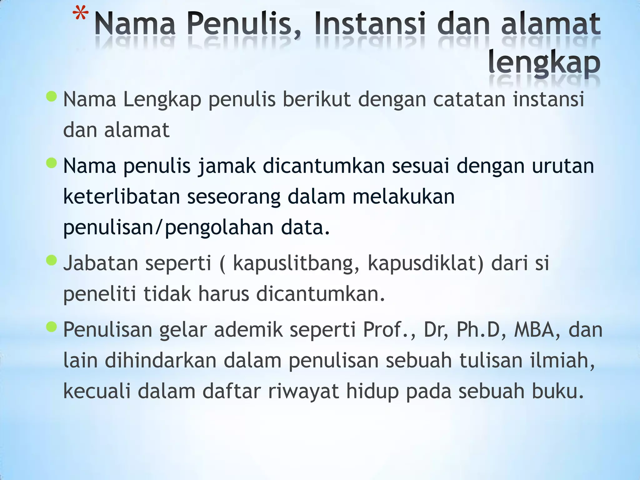 Nama Lengkap penulis berikut dengan catatan instansi
dan alamat
Nama penulis jamak dicantumkan sesuai dengan urutan
keterlibatan seseorang dalam melakukan
penulisan/pengolahan data.
Jabatan seperti ( kapuslitbang, kapusdiklat) dari si
peneliti tidak harus dicantumkan.
Penulisan gelar ademik seperti Prof., Dr, Ph.D, MBA, dan
lain dihindarkan dalam penulisan sebuah tulisan ilmiah,
kecuali dalam daftar riwayat hidup pada sebuah buku.
*
 
